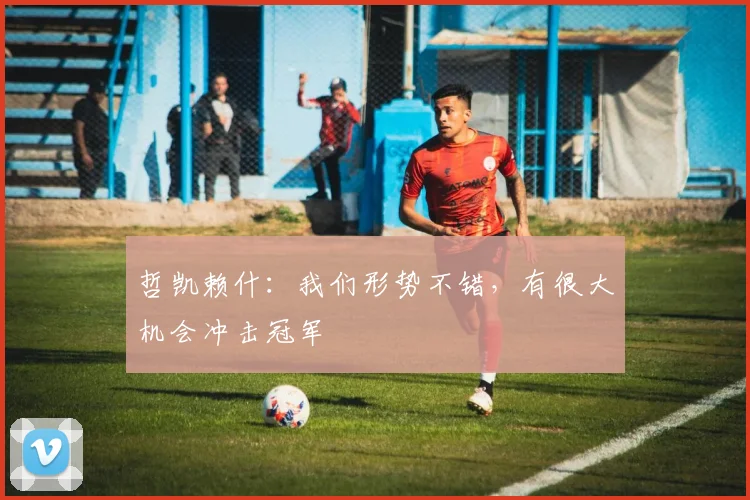 哲凯赖什:我们形势不错,有很大机会冲击冠军