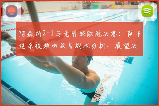 阿森纳2-1马竞晋级欧冠决赛：萨卡绝杀视频回放与战术分析，展望决赛对阵