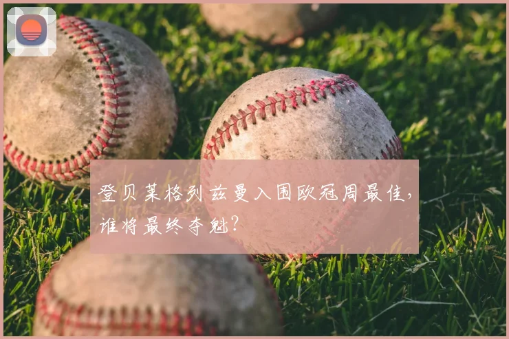 登贝莱格列兹曼入围欧冠周最佳，谁将最终夺魁？