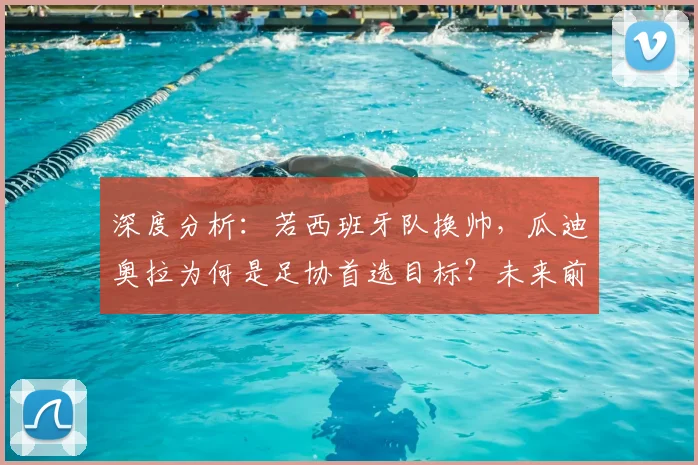深度分析：若西班牙队换帅，瓜迪奥拉为何是足协首选目标？未来前景如何