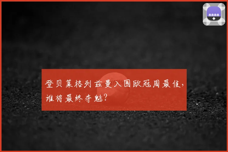 登贝莱格列兹曼入围欧冠周最佳，谁将最终夺魁？
