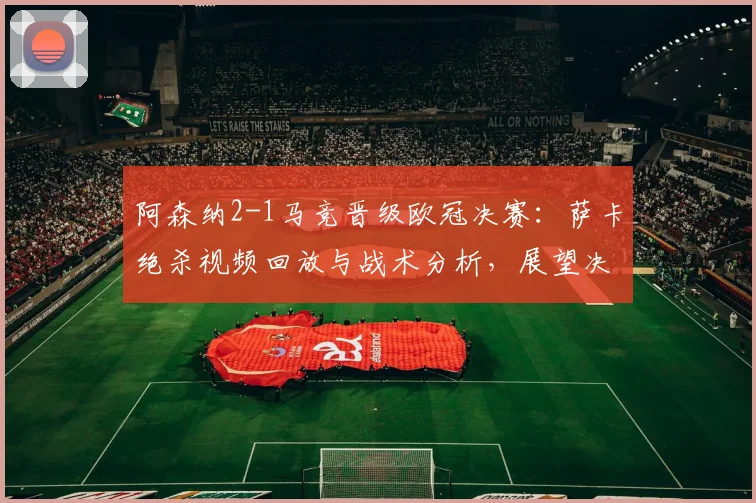阿森纳2-1马竞晋级欧冠决赛：萨卡绝杀视频回放与战术分析，展望决赛对阵