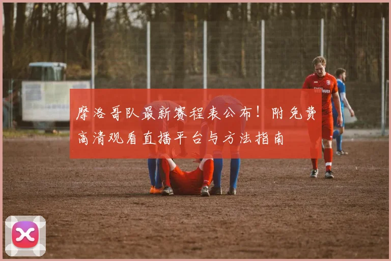 摩洛哥队最新赛程表公布！附免费高清观看直播平台与方法指南